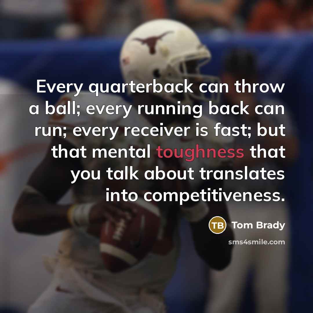 “Every quarterback can throw a ball; every running back can run; every receiver is fast; but that mental toughness that you talk about translates into competitiveness.” quote by Tom Brady