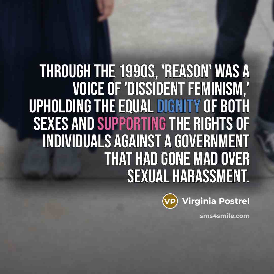 “Through the 1990s, 'Reason' was a voice of 'dissident feminism,' upholding the equal dignity of both sexes and supporting the rights of individuals against a government that had gone mad over sexual harassment.” quote by Virginia Postrel