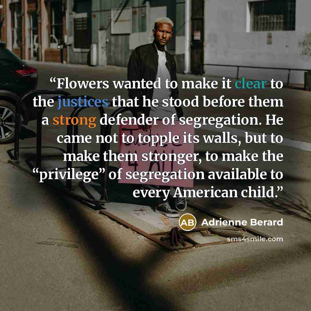 “Flowers wanted to make it clear to the justices that he stood before them a strong defender of segregation. He came not to topple its walls, but to make them stronger, to make the “privilege” of segregation available to every American child.” quote by Adrienne Berard