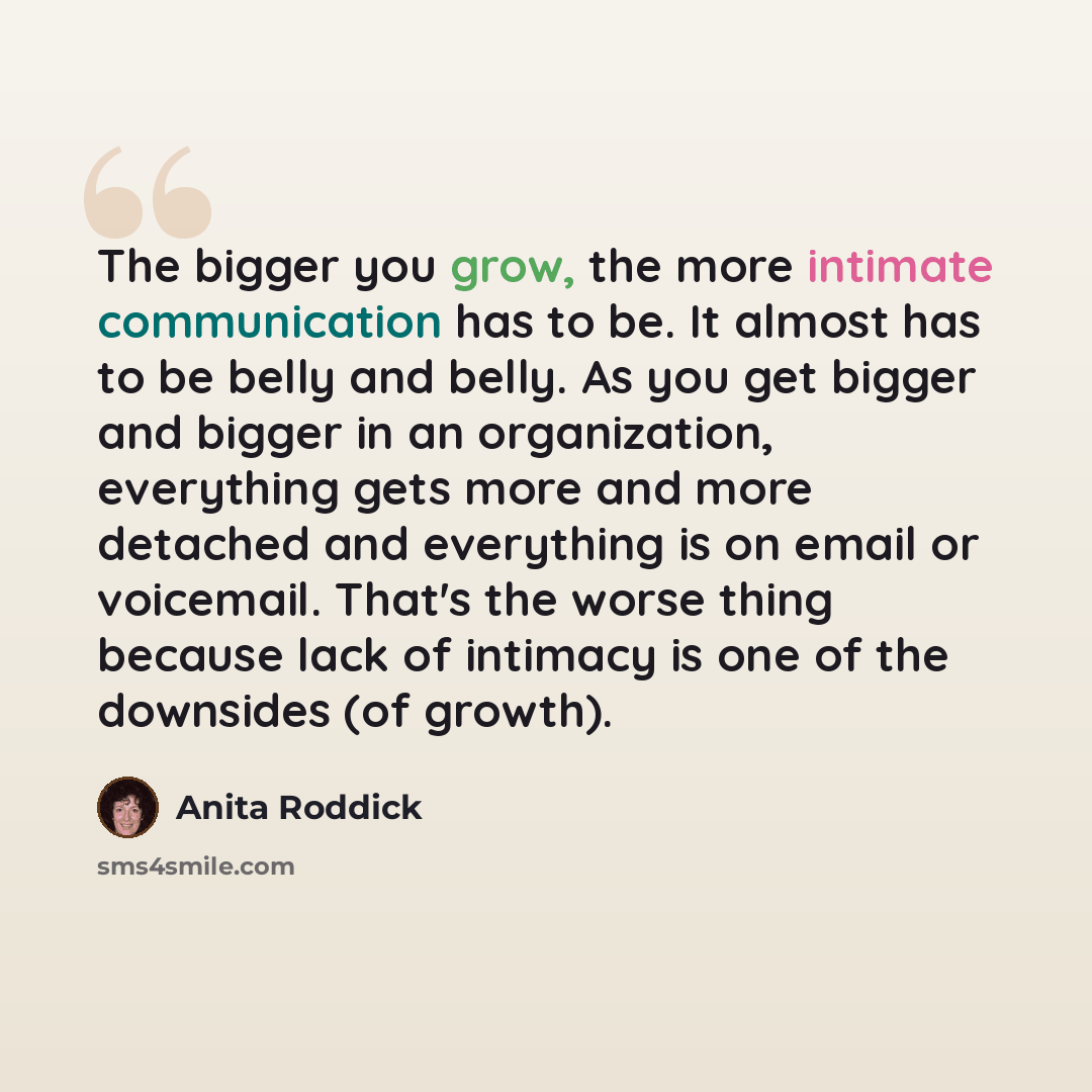 “The bigger you grow, the more intimate communication has to be. It almost has to be belly and belly. As you get bigger and bigger in an organization, everything gets more and more detached and everything is on email or voicemail. That's the worse thing because lack of intimacy is one of the…” quote by Anita Roddick