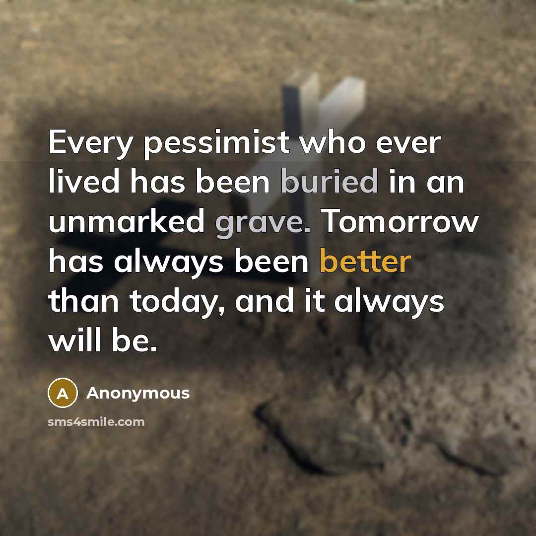 “Every pessimist who ever lived has been buried in an unmarked grave. Tomorrow has always been better than today, and it always will be.” quote by Anonymous