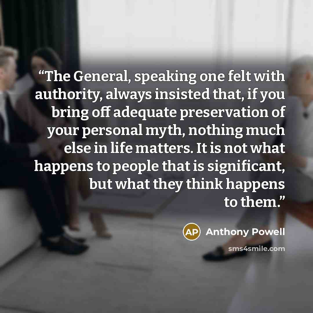 “The General, speaking one felt with authority, always insisted that, if you bring off adequate preservation of your personal myth, nothing much else in life matters. It is not what happens to people that is significant, but what they think happens to them.” quote by Anthony Powell
