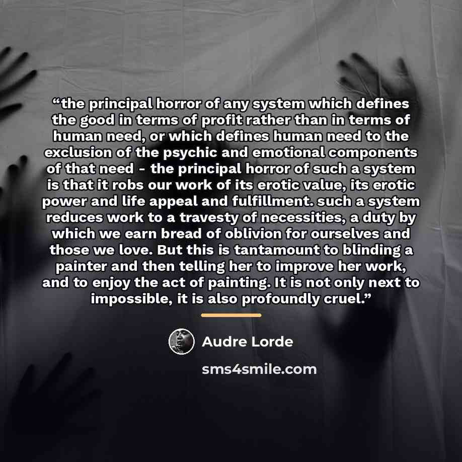 “the principal horror of any system which defines the good in terms of profit rather than in terms of human need, or which defines human need to the exclusion of the psychic and emotional components of that need - the principal horror of such a system is that it robs our work of its erotic value…” quote by Audre Lorde