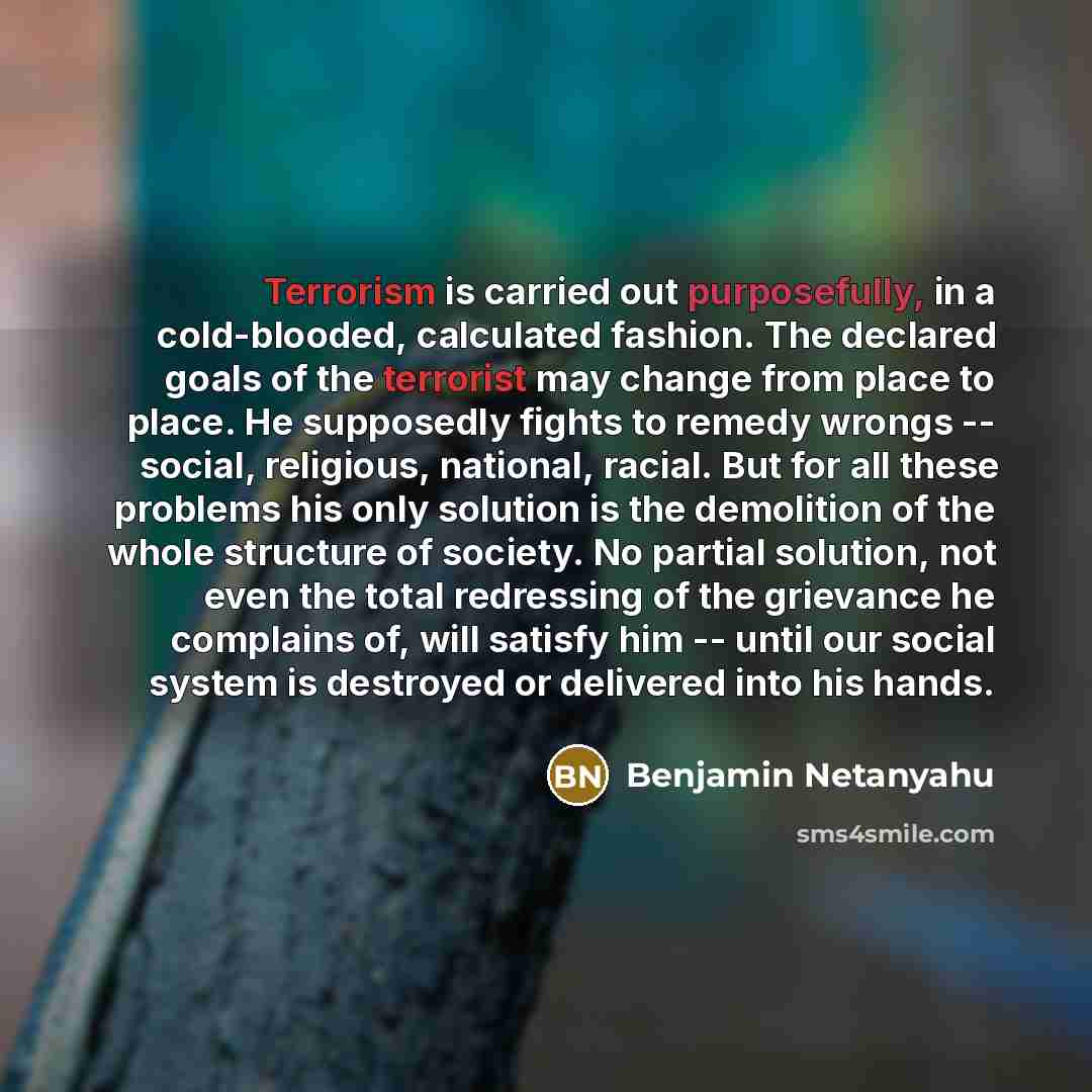“Terrorism is carried out purposefully, in a cold-blooded, calculated fashion. The declared goals of the terrorist may change from place to place. He supposedly fights to remedy wrongs -- social, religious, national, racial. But for all these problems his only solution is the demolition of the…” quote by Benjamin Netanyahu