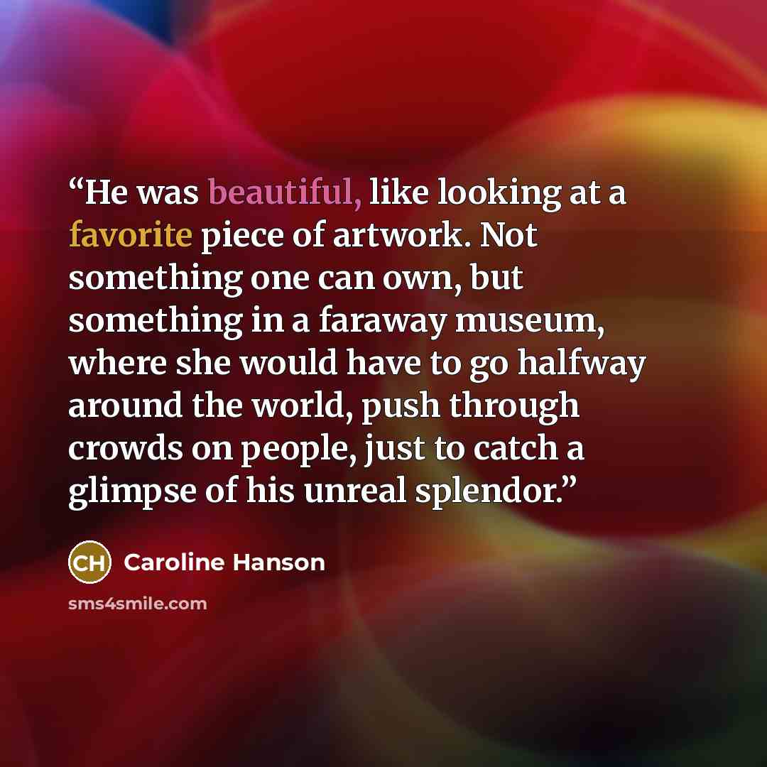 “He was beautiful, like looking at a favorite piece of artwork. Not something one can own, but something in a faraway museum, where she would have to go halfway around the world, push through crowds on people, just to catch a glimpse of his unreal splendor.” quote by Caroline Hanson