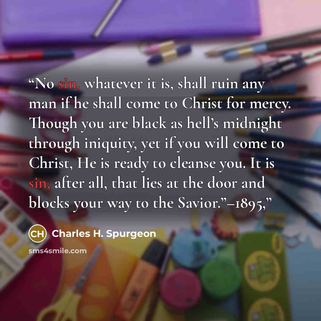 “No sin, whatever it is, shall ruin any man if he shall come to Christ for mercy. Though you are black as hell’s midnight through iniquity, yet if you will come to Christ, He is ready to cleanse you. It is sin, after all, that lies at the door and blocks your way to the Savior.”–1895,” quote by Charles H. Spurgeon
