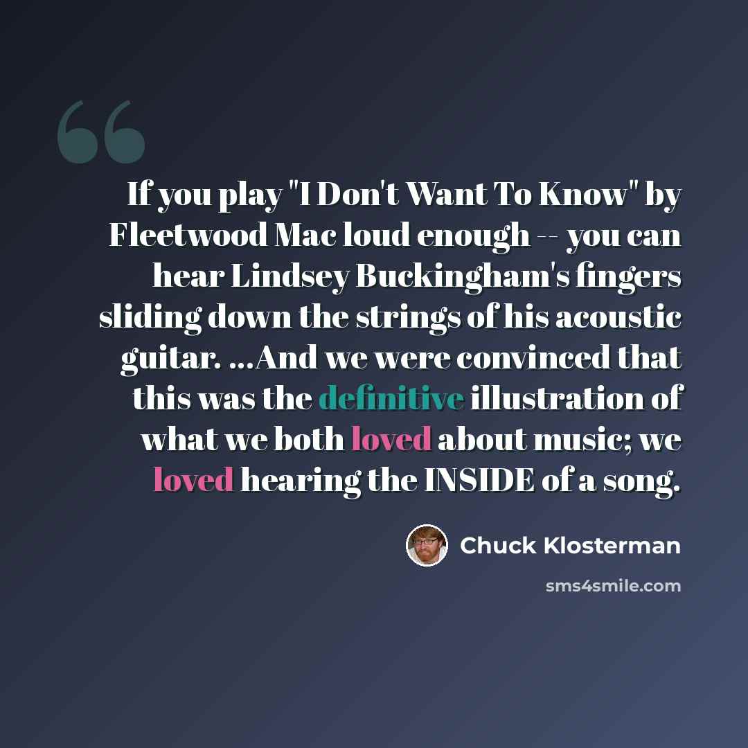 “If you play "I Don't Want To Know" by Fleetwood Mac loud enough -- you can hear Lindsey Buckingham's fingers sliding down the strings of his acoustic guitar. ...And we were convinced that this was the definitive illustration of what we both loved about music; we loved hearing the INSIDE of a song.” quote by Chuck Klosterman