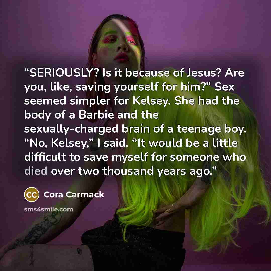 “SERIOUSLY? Is it because of Jesus? Are you, like, saving yourself for him?” Sex seemed simpler for Kelsey. She had the body of a Barbie and the sexually-charged brain of a teenage boy. “No, Kelsey,” I said. “It would be a little difficult to save myself for someone who died over two thousand years…” quote by Cora Carmack