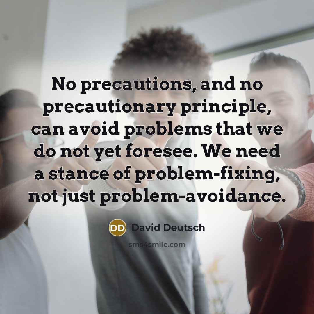 “No precautions, and no precautionary principle, can avoid problems that we do not yet foresee. We need a stance of problem-fixing, not just problem-avoidance.” quote by David Deutsch
