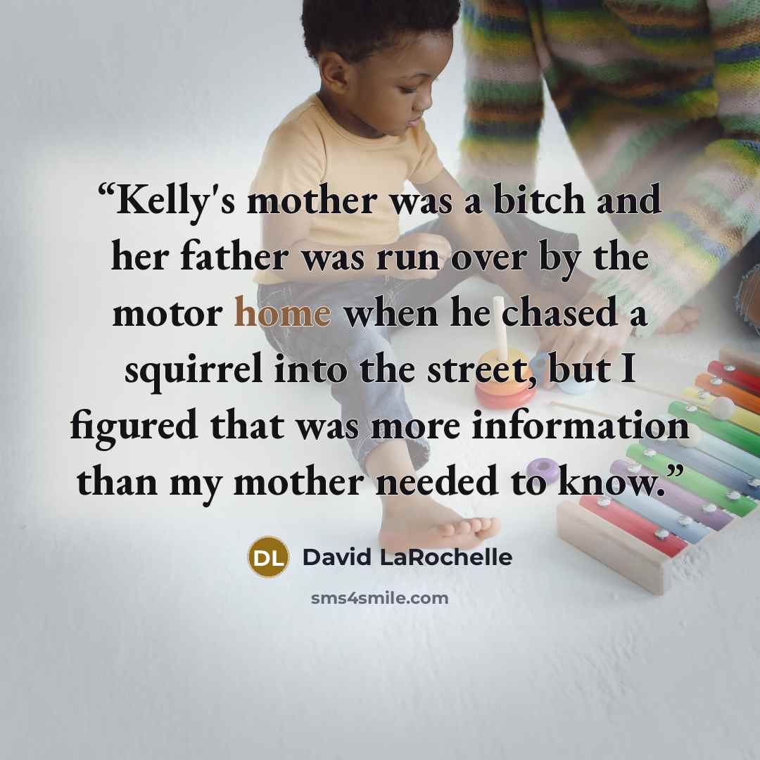 “Kelly's mother was a bitch and her father was run over by the motor home when he chased a squirrel into the street, but I figured that was more information than my mother needed to know.” quote by David LaRochelle