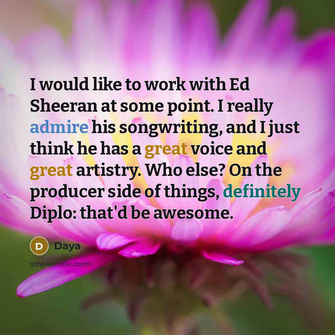 “I would like to work with Ed Sheeran at some point. I really admire his songwriting, and I just think he has a great voice and great artistry. Who else? On the producer side of things, definitely Diplo: that'd be awesome.” quote by Daya