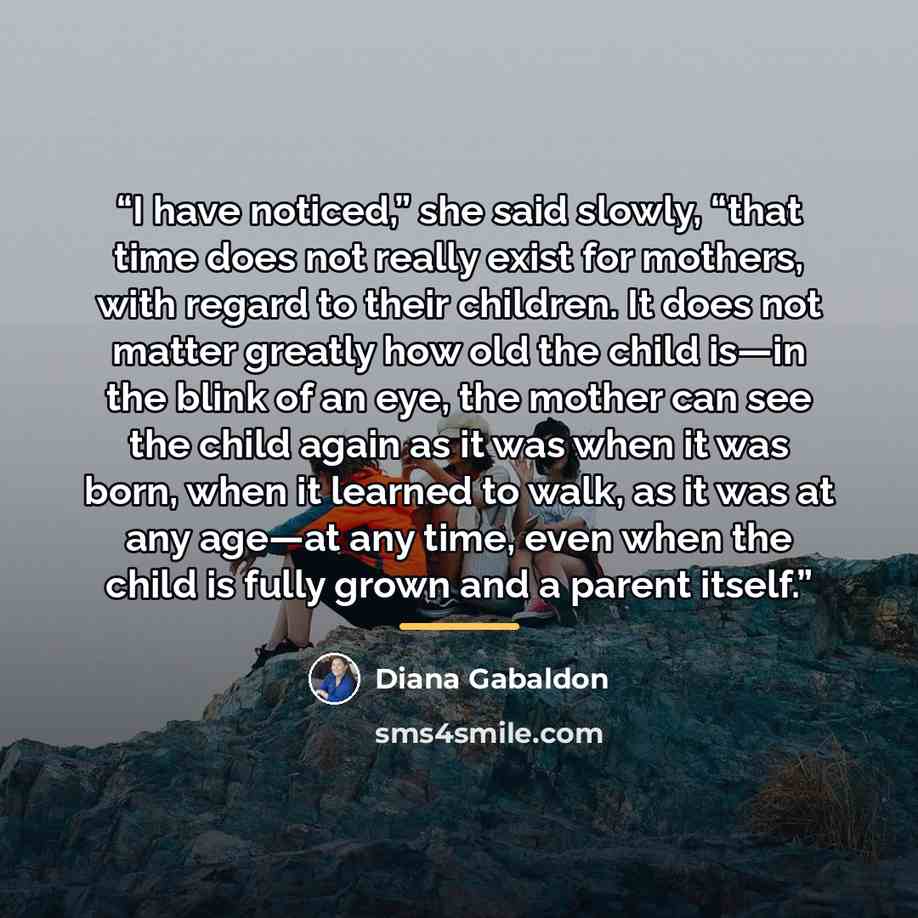 “I have noticed,” she said slowly, “that time does not really exist for mothers, with regard to their children. It does not matter greatly how old the child is—in the blink of an eye, the mother can see the child again as it was when it was born, when it learned to walk, as it was at any age—at any…” quote by Diana Gabaldon