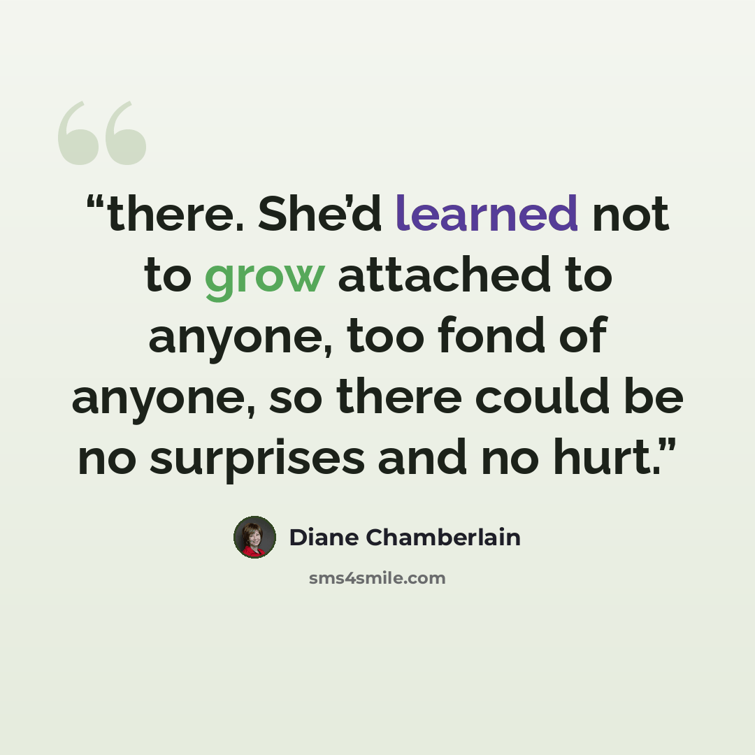 “there. She’d learned not to grow attached to anyone, too fond of anyone, so there could be no surprises and no hurt.” quote by Diane Chamberlain