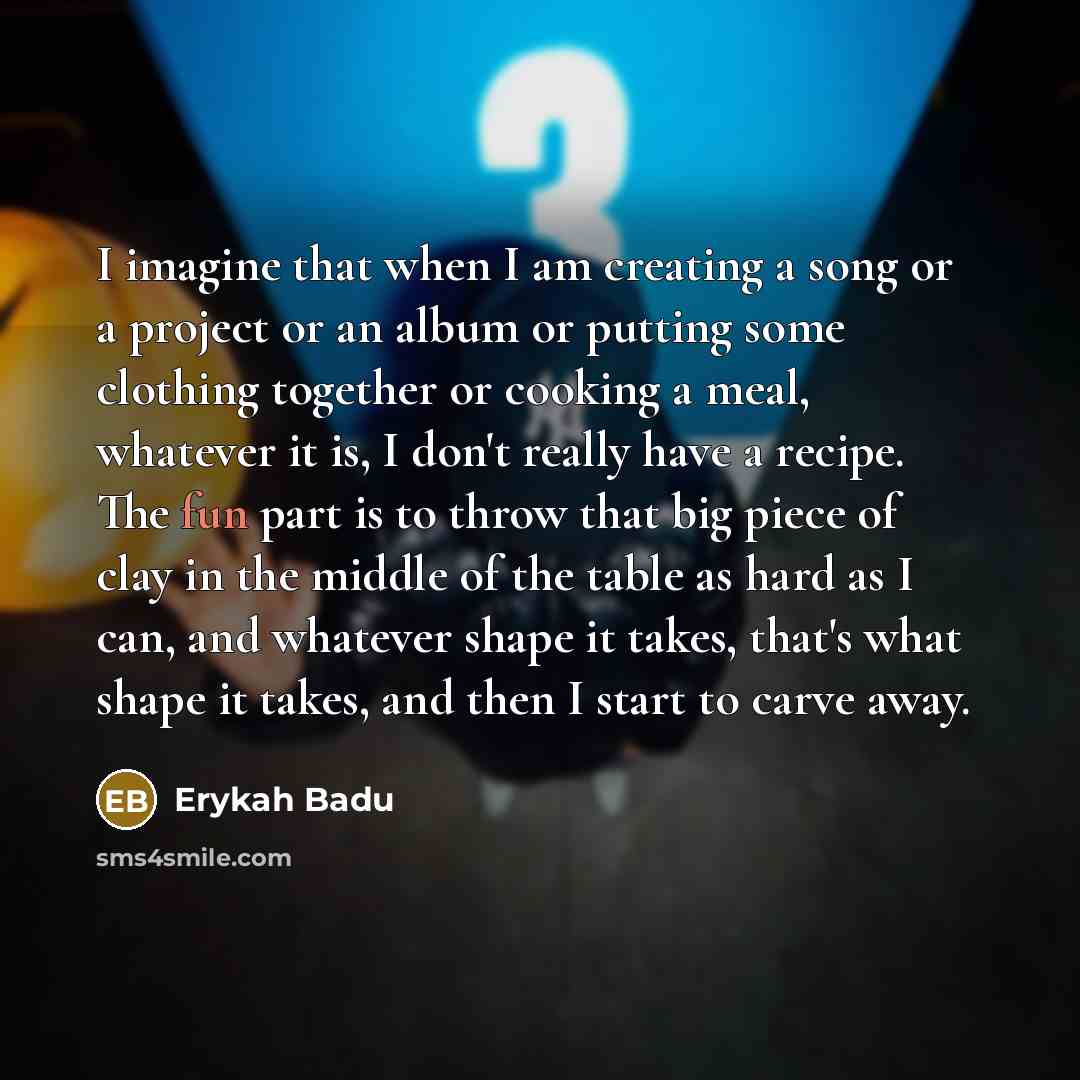 “I imagine that when I am creating a song or a project or an album or putting some clothing together or cooking a meal, whatever it is, I don't really have a recipe. The fun part is to throw that big piece of clay in the middle of the table as hard as I can, and whatever shape it takes, that's what…” quote by Erykah Badu