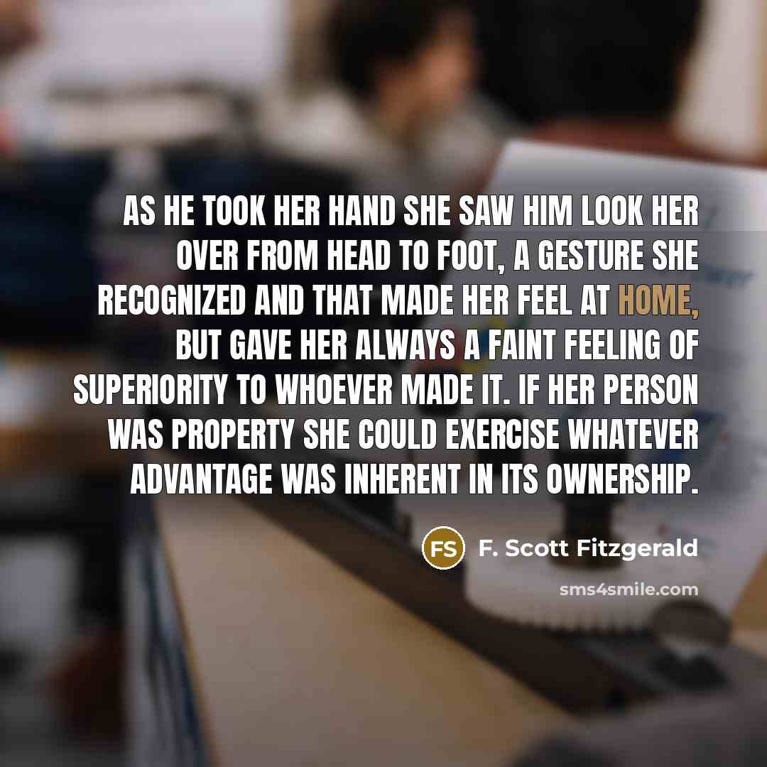 “As he took her hand she saw him look her over from head to foot, a gesture she recognized and that made her feel at home, but gave her always a faint feeling of superiority to whoever made it. If her person was property she could exercise whatever advantage was inherent in its ownership.” quote by F. Scott Fitzgerald