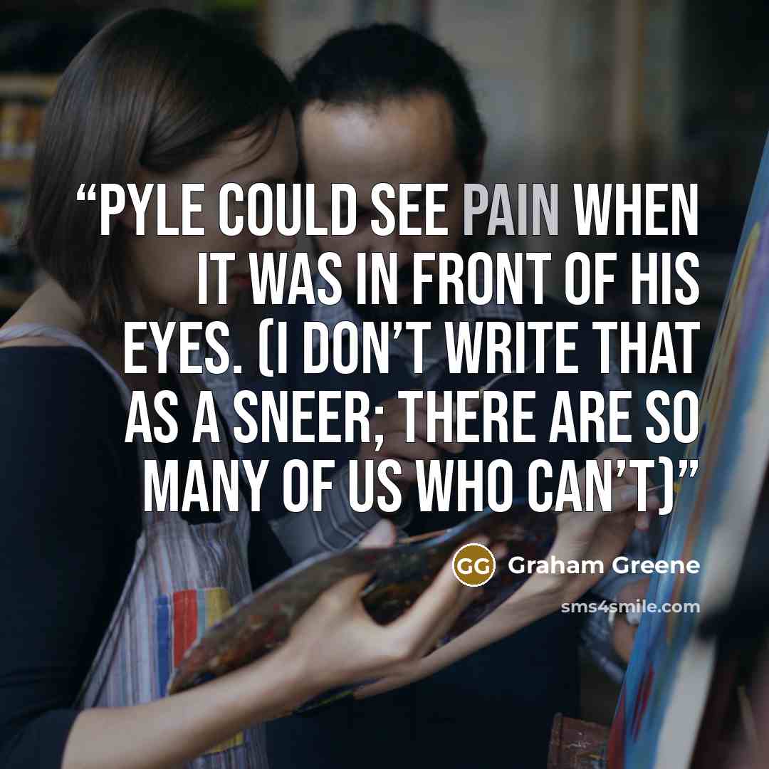 “Pyle could see pain when it was in front of his eyes. (I don’t write that as a sneer; there are so many of us who can’t)” quote by Graham Greene