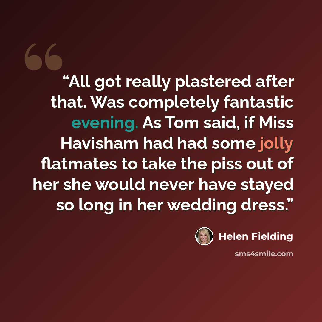 “All got really plastered after that. Was completely fantastic evening. As Tom said, if Miss Havisham had had some jolly flatmates to take the piss out of her she would never have stayed so long in her wedding dress.” quote by Helen Fielding