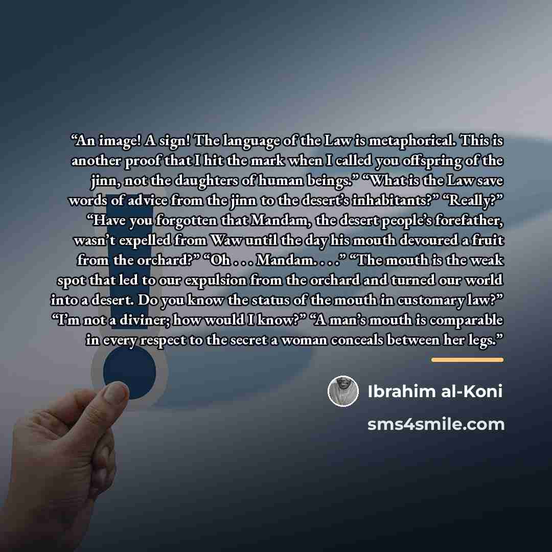 “An image! A sign! The language of the Law is metaphorical. This is another proof that I hit the mark when I called you offspring of the jinn, not the daughters of human beings.” “What is the Law save words of advice from the jinn to the desert’s inhabitants?” “Really?” “Have you forgotten that…” quote by Ibrahim al-Koni