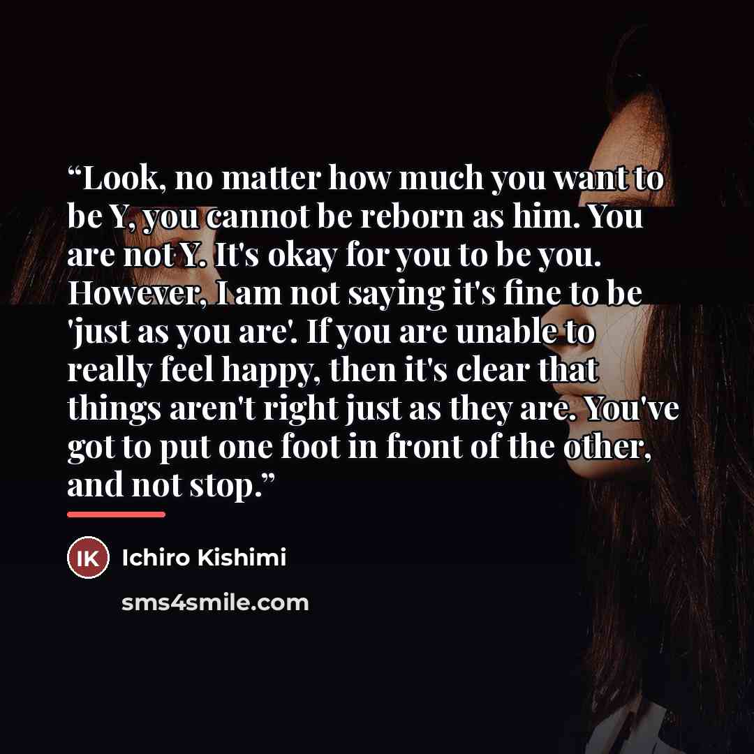 “Look, no matter how much you want to be Y, you cannot be reborn as him. You are not Y. It's okay for you to be you. However, I am not saying it's fine to be 'just as you are'. If you are unable to really feel happy, then it's clear that things aren't right just as they are. You've got to put one…” quote by Ichiro Kishimi