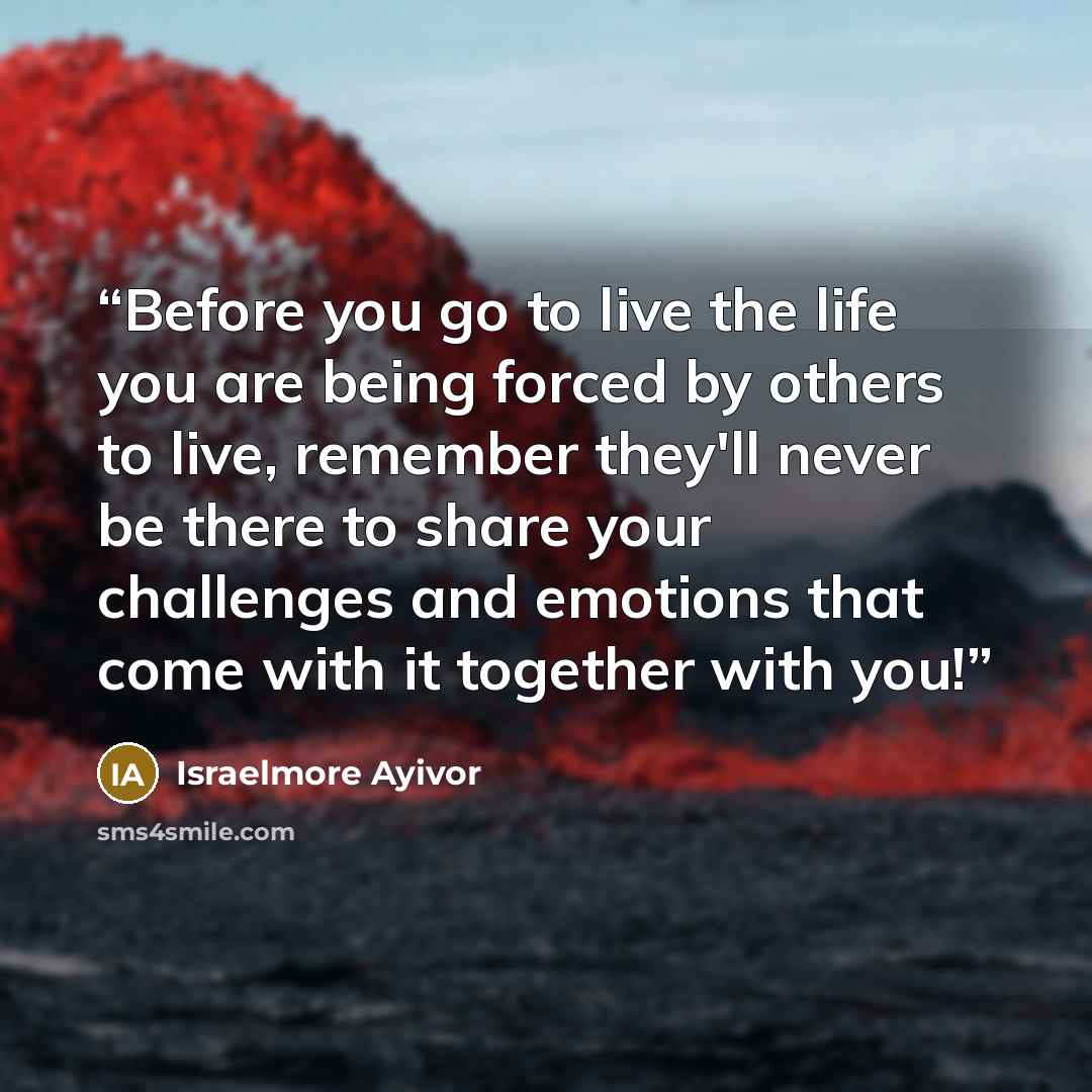 “Before you go to live the life you are being forced by others to live, remember they'll never be there to share your challenges and emotions that come with it together with you!” quote by Israelmore Ayivor