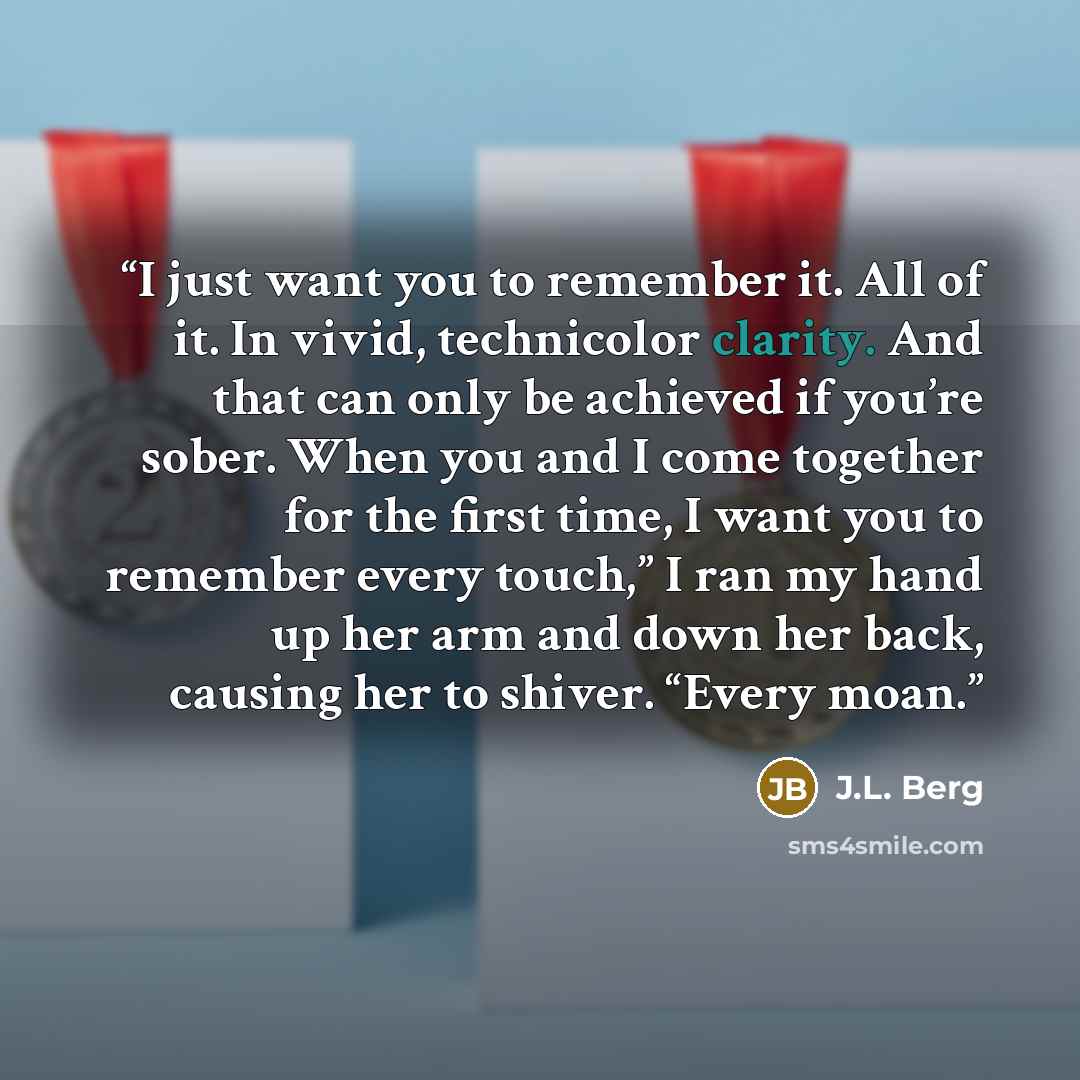 “I just want you to remember it. All of it. In vivid, technicolor clarity. And that can only be achieved if you’re sober. When you and I come together for the first time, I want you to remember every touch,” I ran my hand up her arm and down her back, causing her to shiver. “Every moan.” quote by J.L. Berg