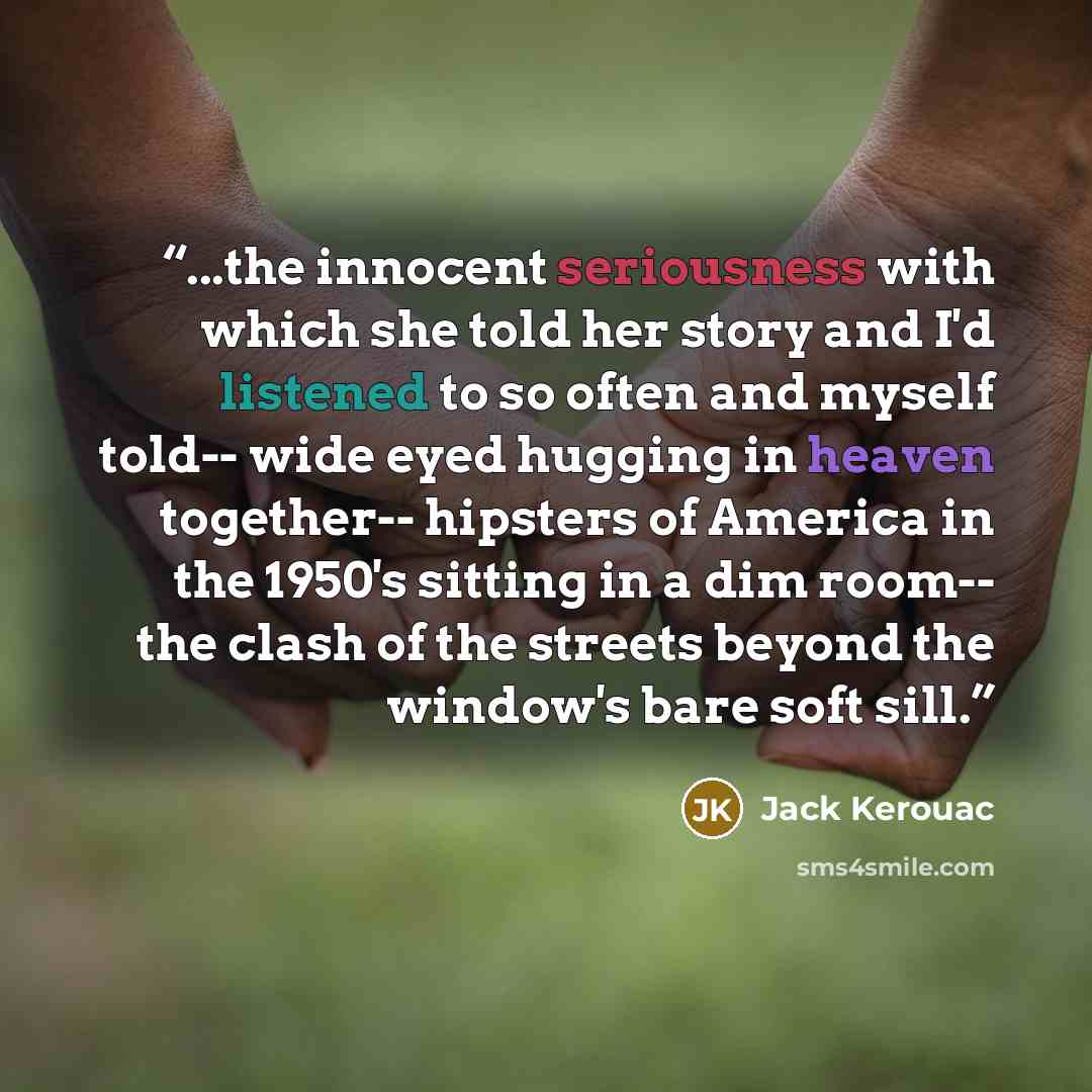 “...the innocent seriousness with which she told her story and I'd listened to so often and myself told-- wide eyed hugging in heaven together-- hipsters of America in the 1950's sitting in a dim room-- the clash of the streets beyond the window's bare soft sill.” quote by Jack Kerouac