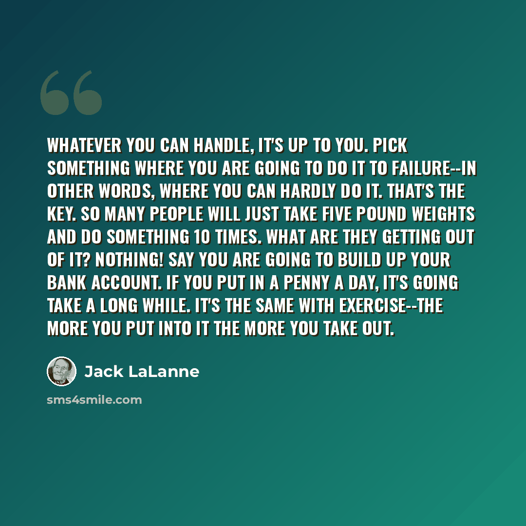 “Whatever you can handle, it's up to you. Pick something where you are going to do it to failure--in other words, where you can hardly do it. That's the key. So many people will just take five pound weights and do something 10 times. What are they getting out of it? Nothing! Say you are going to…” quote by Jack LaLanne
