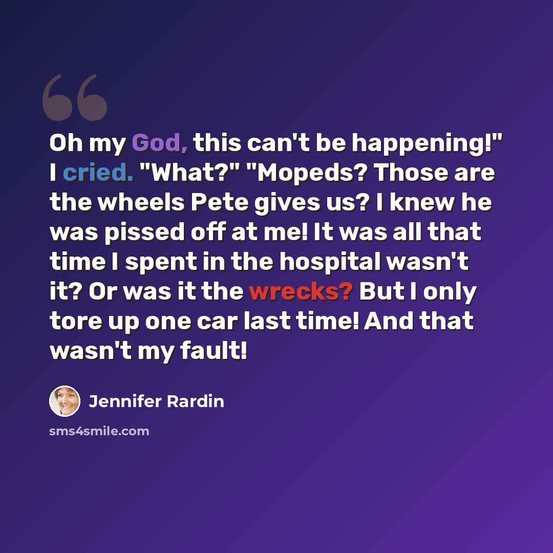 “Oh my God, this can't be happening!" I cried. "What?" "Mopeds? Those are the wheels Pete gives us? I knew he was pissed off at me! It was all that time I spent in the hospital wasn't it? Or was it the wrecks? But I only tore up one car last time! And that wasn't my fault!” quote by Jennifer Rardin
