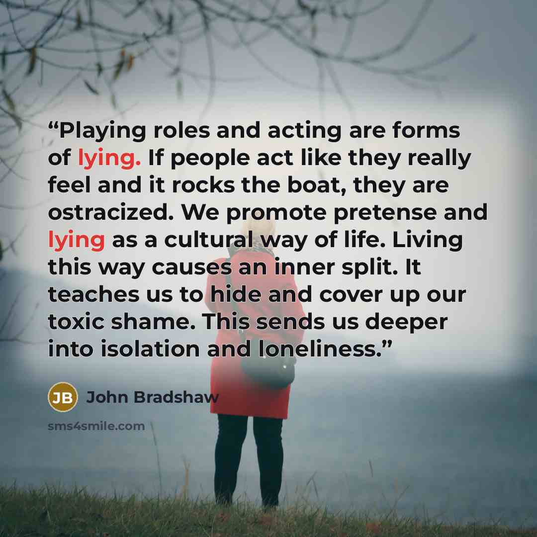 “Playing roles and acting are forms of lying. If people act like they really feel and it rocks the boat, they are ostracized. We promote pretense and lying as a cultural way of life. Living this way causes an inner split. It teaches us to hide and cover up our toxic shame. This sends us deeper into…” quote by John Bradshaw