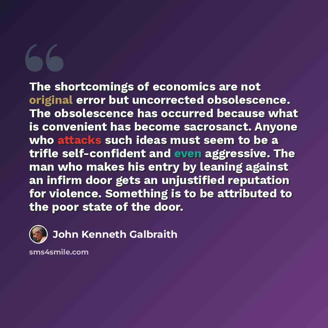 “The shortcomings of economics are not original error but uncorrected obsolescence. The obsolescence has occurred because what is convenient has become sacrosanct. Anyone who attacks such ideas must seem to be a trifle self-confident and even aggressive. The man who makes his entry by leaning…” quote by John Kenneth Galbraith