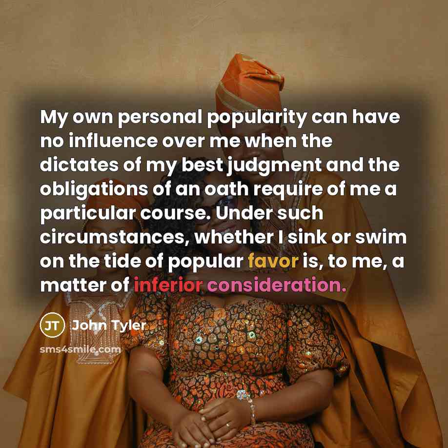 “My own personal popularity can have no influence over me when the dictates of my best judgment and the obligations of an oath require of me a particular course. Under such circumstances, whether I sink or swim on the tide of popular favor is, to me, a matter of inferior consideration.” quote by John Tyler