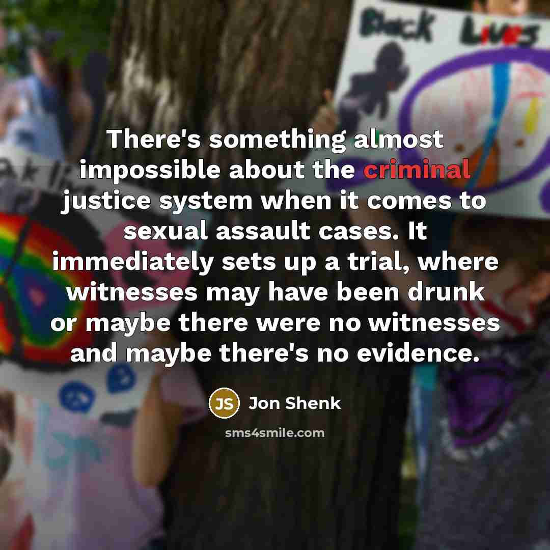“There's something almost impossible about the criminal justice system when it comes to sexual assault cases. It immediately sets up a trial, where witnesses may have been drunk or maybe there were no witnesses and maybe there's no evidence.” quote by Jon Shenk