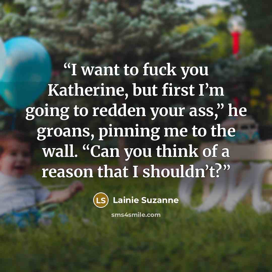 “I want to fuck you Katherine, but first I’m going to redden your ass,” he groans, pinning me to the wall. “Can you think of a reason that I shouldn’t?” quote by Lainie Suzanne