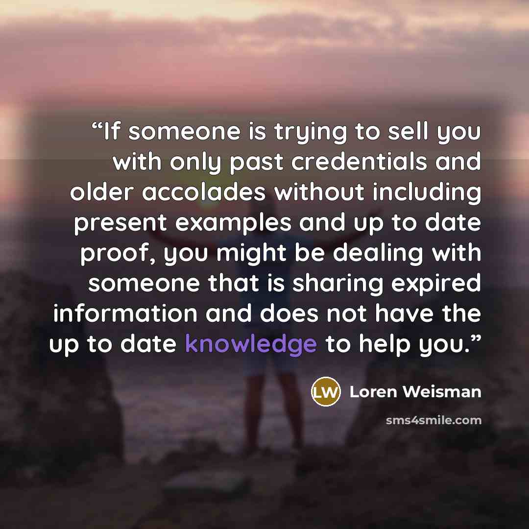 “If someone is trying to sell you with only past credentials and older accolades without including present examples and up to date proof, you might be dealing with someone that is sharing expired information and does not have the up to date knowledge to help you.” quote by Loren Weisman