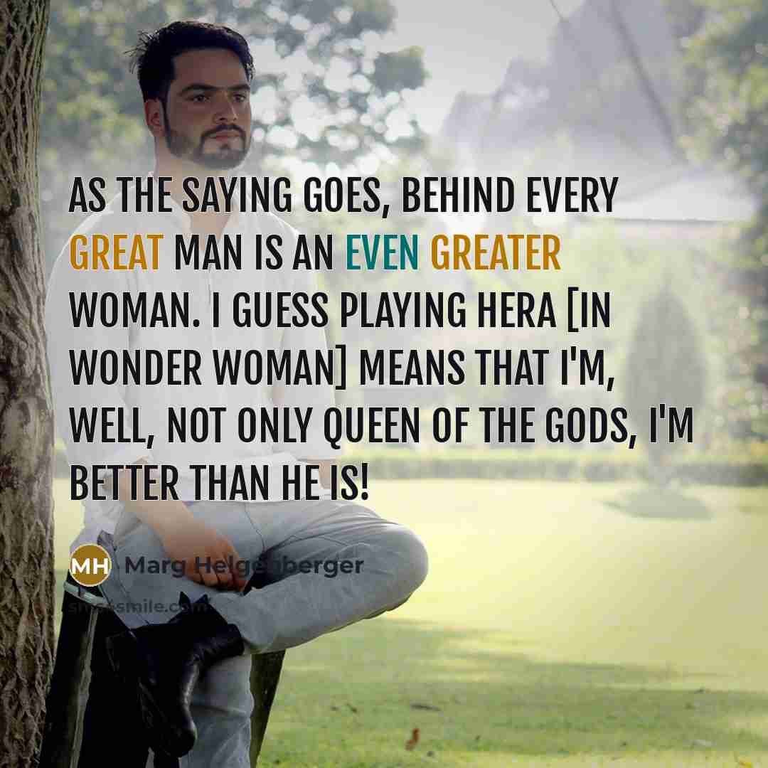 “As the saying goes, behind every great man is an even greater woman. I guess playing Hera [in Wonder Woman] means that I'm, well, not only Queen of the Gods, I'm better than he is!” quote by Marg Helgenberger