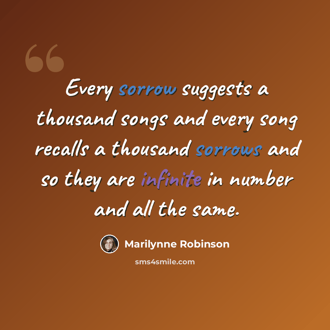 “Every sorrow suggests a thousand songs and every song recalls a thousand sorrows and so they are infinite in number and all the same.” quote by Marilynne Robinson