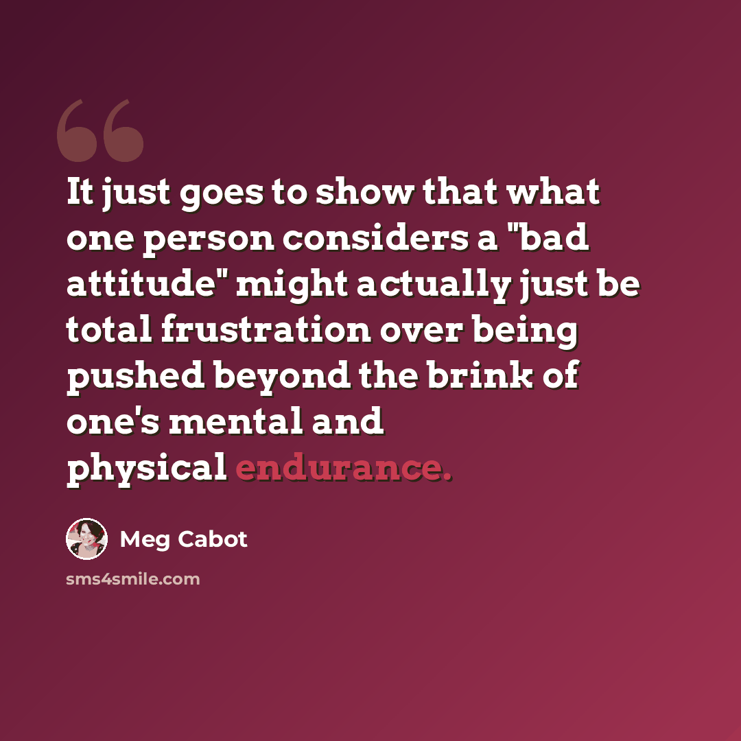 “It just goes to show that what one person considers a "bad attitude" might actually just be total frustration over being pushed beyond the brink of one's mental and physical endurance.” quote by Meg Cabot