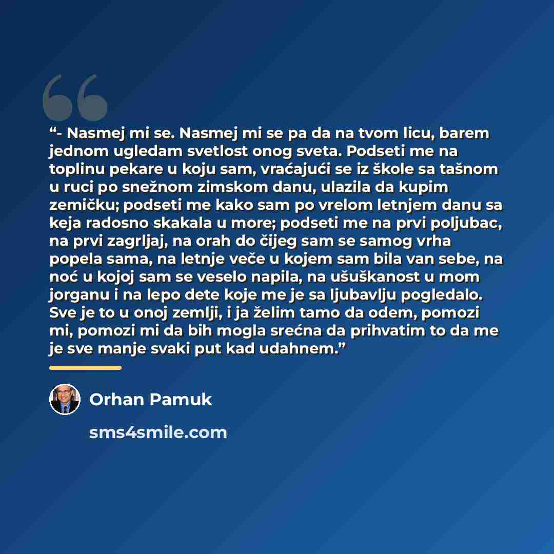 “- Nasmej mi se. Nasmej mi se pa da na tvom licu, barem jednom ugledam svetlost onog sveta. Podseti me na toplinu pekare u koju sam, vraćajući se iz škole sa tašnom u ruci po snežnom zimskom danu, ulazila da kupim zemičku; podseti me kako sam po vrelom letnjem danu sa keja radosno skakala u more…” quote by Orhan Pamuk