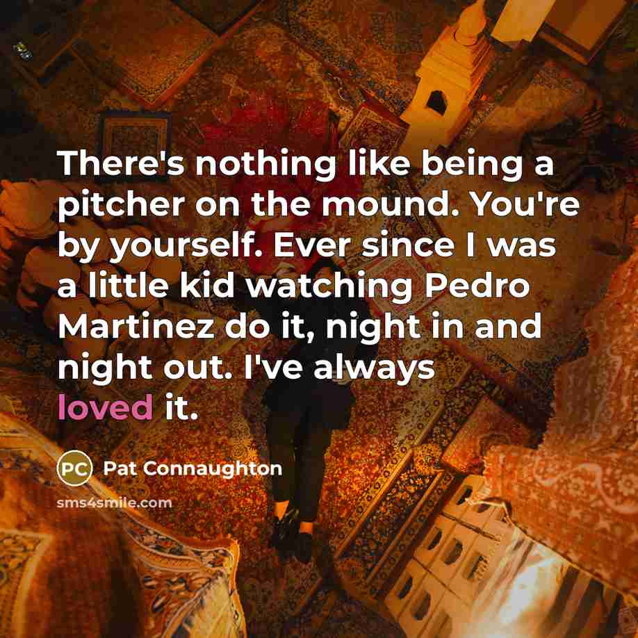 “There's nothing like being a pitcher on the mound. You're by yourself. Ever since I was a little kid watching Pedro Martinez do it, night in and night out. I've always loved it.” quote by Pat Connaughton