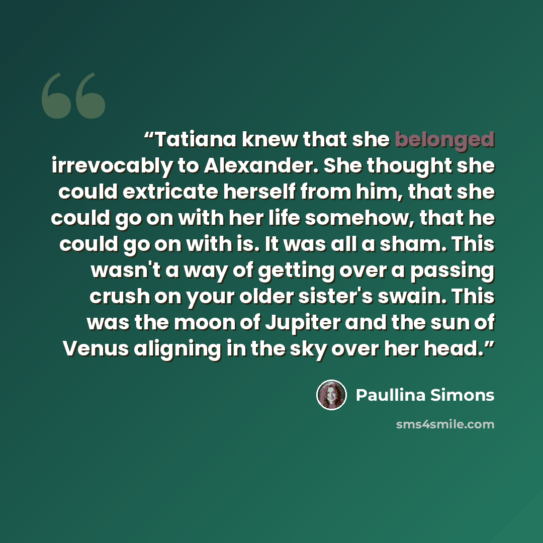 “Tatiana knew that she belonged irrevocably to Alexander. She thought she could extricate herself from him, that she could go on with her life somehow, that he could go on with is. It was all a sham. This wasn't a way of getting over a passing crush on your older sister's swain. This was the moon…” quote by Paullina Simons