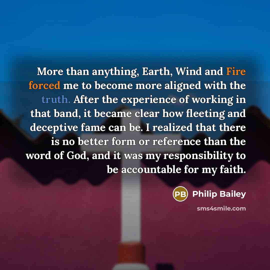 “More than anything, Earth, Wind and Fire forced me to become more aligned with the truth. After the experience of working in that band, it became clear how fleeting and deceptive fame can be. I realized that there is no better form or reference than the word of God, and it was my responsibility to…” quote by Philip Bailey