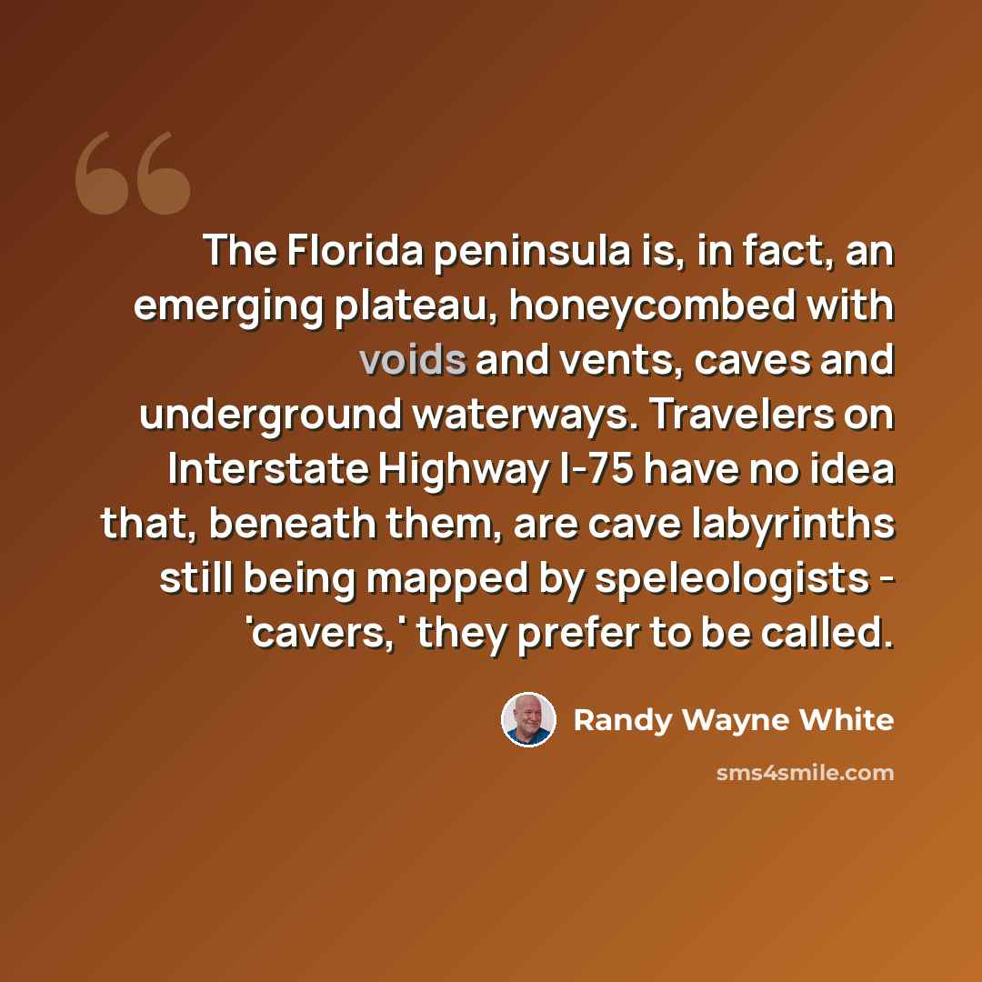 “The Florida peninsula is, in fact, an emerging plateau, honeycombed with voids and vents, caves and underground waterways. Travelers on Interstate Highway I-75 have no idea that, beneath them, are cave labyrinths still being mapped by speleologists - 'cavers,' they prefer to be called.” quote by Randy Wayne White