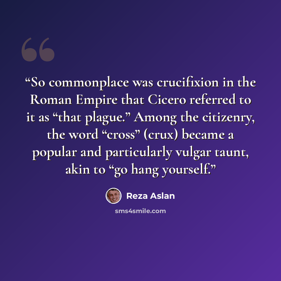 “So commonplace was crucifixion in the Roman Empire that Cicero referred to it as “that plague.” Among the citizenry, the word “cross” (crux) became a popular and particularly vulgar taunt, akin to “go hang yourself.” quote by Reza Aslan