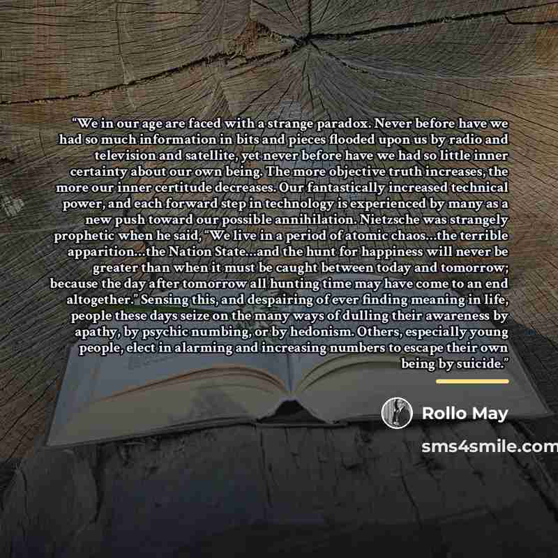 “We in our age are faced with a strange paradox. Never before have we had so much information in bits and pieces flooded upon us by radio and television and satellite, yet never before have we had so little inner certainty about our own being. The more objective truth increases, the more our inner…” quote by Rollo May