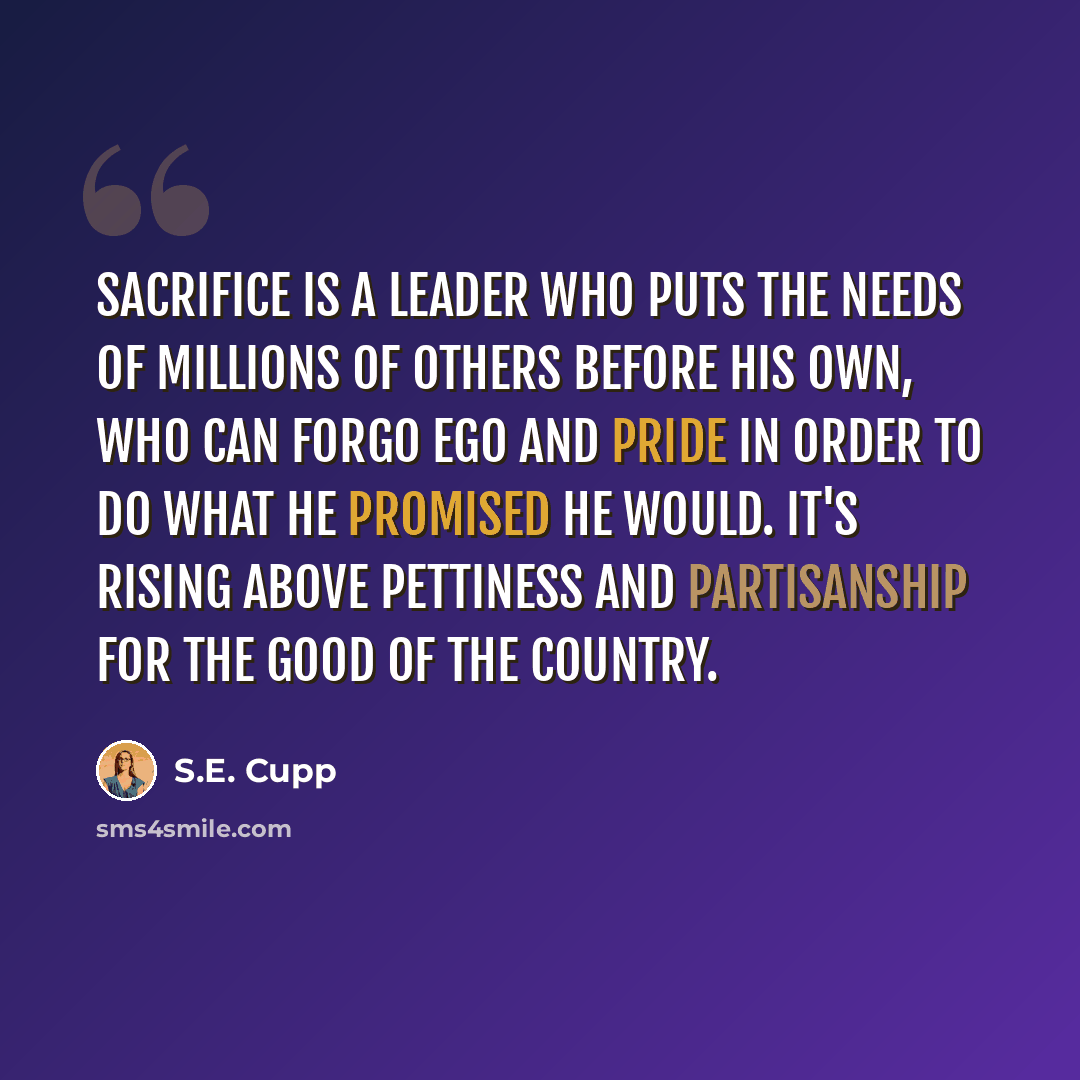 “Sacrifice is a leader who puts the needs of millions of others before his own, who can forgo ego and pride in order to do what he promised he would. It's rising above pettiness and partisanship for the good of the country.” quote by S.E. Cupp