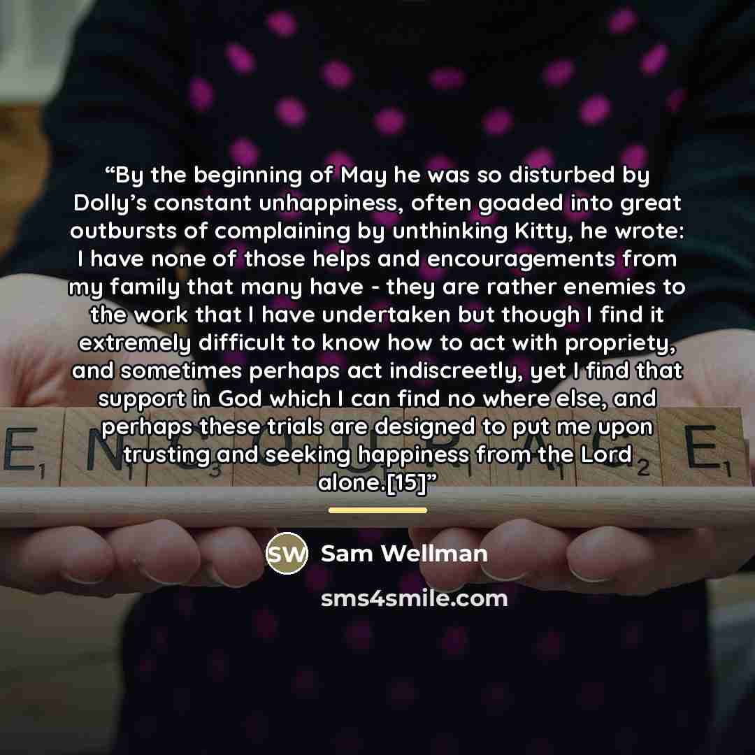 “By the beginning of May he was so disturbed by Dolly’s constant unhappiness, often goaded into great outbursts of complaining by unthinking Kitty, he wrote: I have none of those helps and encouragements from my family that many have - they are rather enemies to the work that I have undertaken but…” quote by Sam Wellman