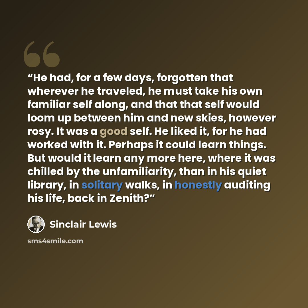 “He had, for a few days, forgotten that wherever he traveled, he must take his own familiar self along, and that that self would loom up between him and new skies, however rosy. It was a good self. He liked it, for he had worked with it. Perhaps it could learn things. But would it learn any more…” quote by Sinclair Lewis