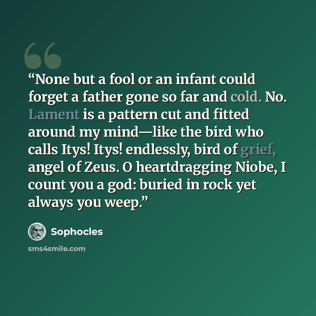 “None but a fool or an infant could forget a father gone so far and cold. No. Lament is a pattern cut and fitted around my mind—like the bird who calls Itys! Itys! endlessly, bird of grief, angel of Zeus. O heartdragging Niobe, I count you a god: buried in rock yet always you weep.” quote by Sophocles