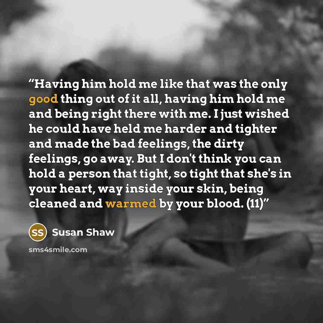 “Having him hold me like that was the only good thing out of it all, having him hold me and being right there with me. I just wished he could have held me harder and tighter and made the bad feelings, the dirty feelings, go away. But I don't think you can hold a person that tight, so tight that…” quote by Susan Shaw