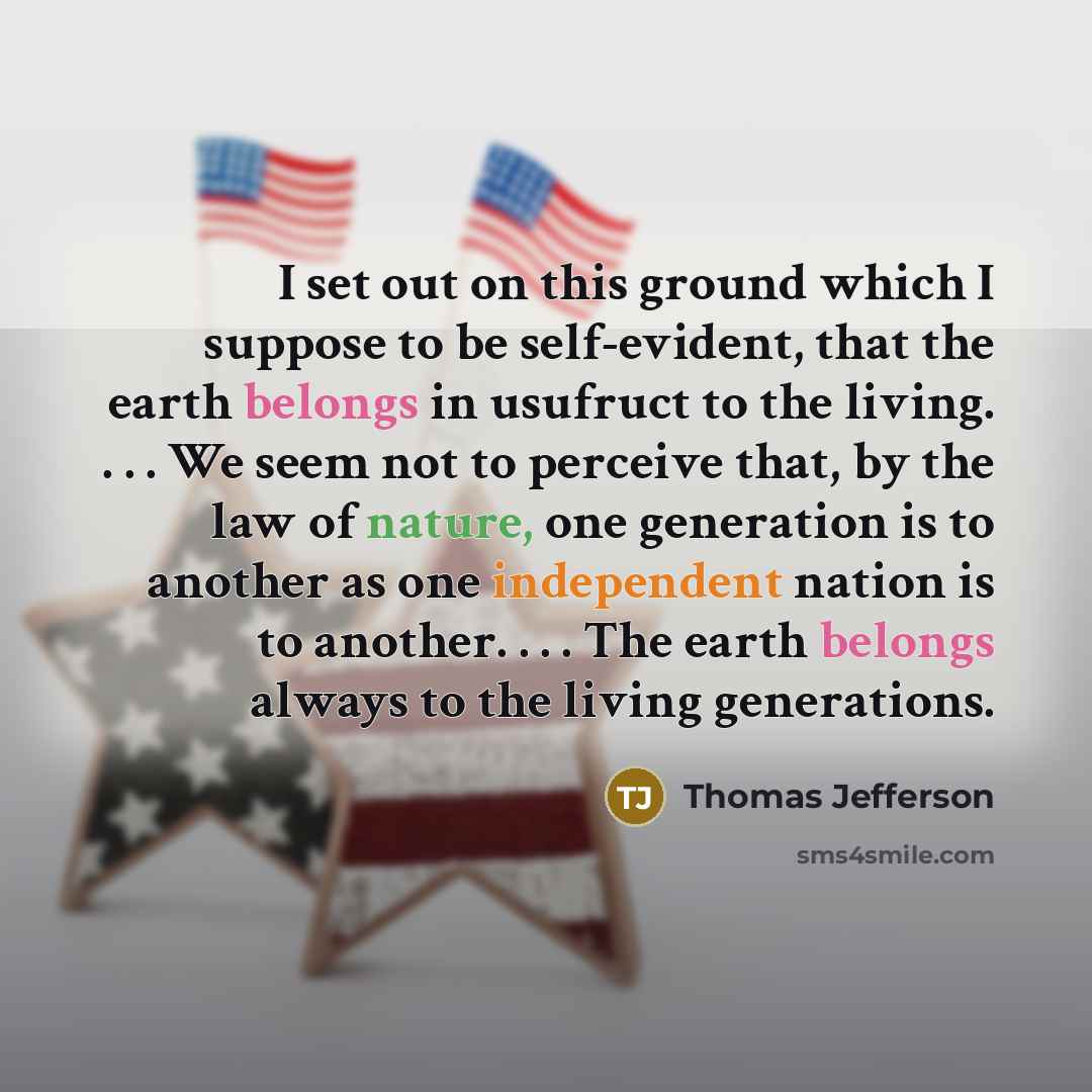 “I set out on this ground which I suppose to be self-evident, that the earth belongs in usufruct to the living. . . . We seem not to perceive that, by the law of nature, one generation is to another as one independent nation is to another. . . . The earth belongs always to the living generations.” quote by Thomas Jefferson